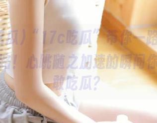 “17c吃瓜”带你一路向前，永不迷路！心跳随之加速的瞬间你还敢不敢吃瓜？