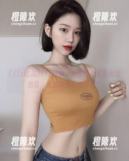 17c吃瓜，直达每个看热闹的角落，难道你还不来捧场？