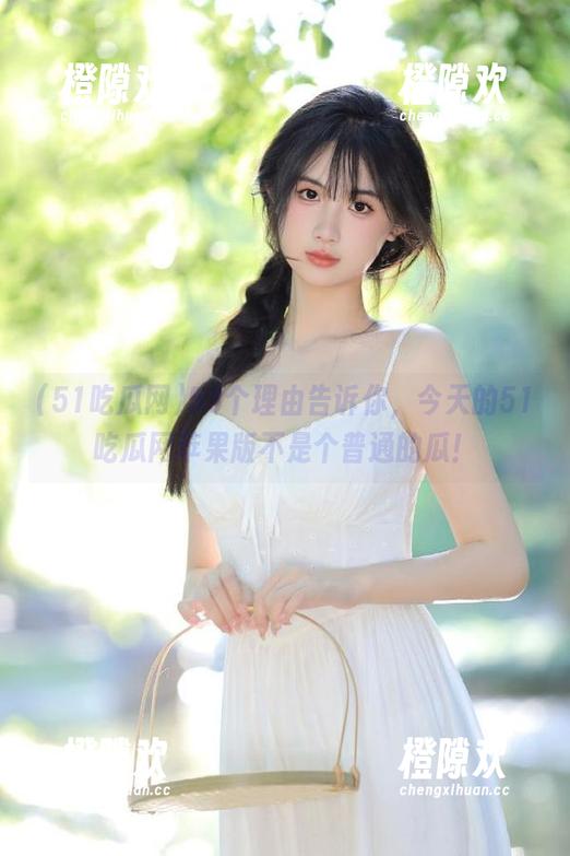 53个理由告诉你，今天的51吃瓜网苹果版不是个普通的瓜！