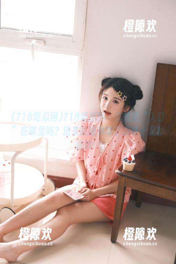 718吃瓜网：你知道“入口”在哪里吗？进来就被种草了瓜味十足的爆料！