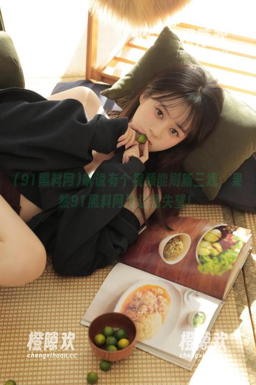 听说有个视频能刷新三观，果然91黑料网没让我失望！