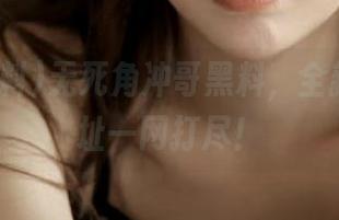 无死角冲哥黑料，全新发布地址一网打尽！