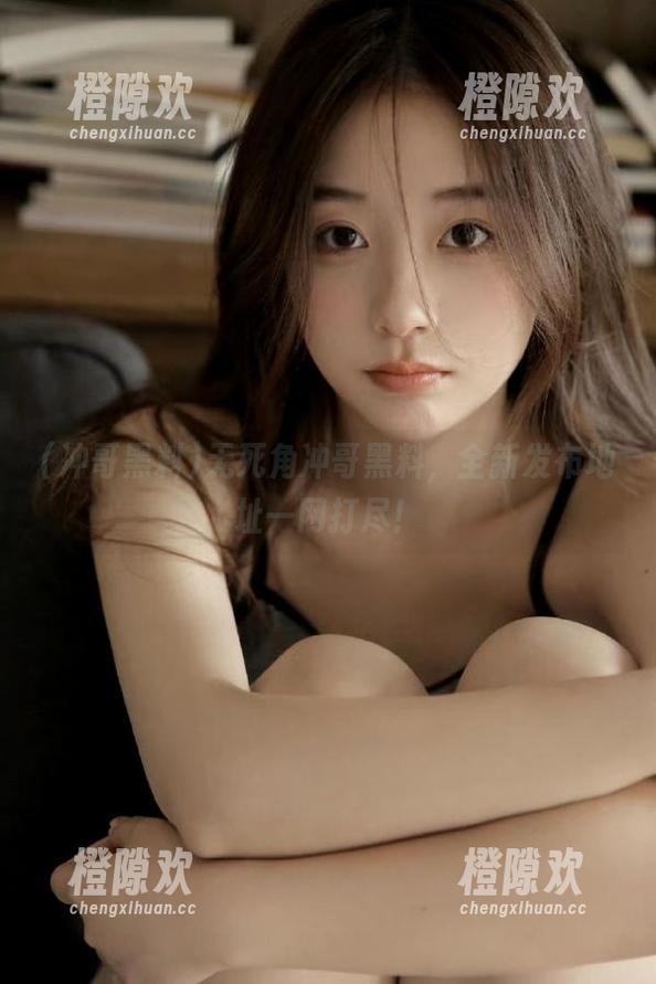 无死角冲哥黑料，全新发布地址一网打尽！