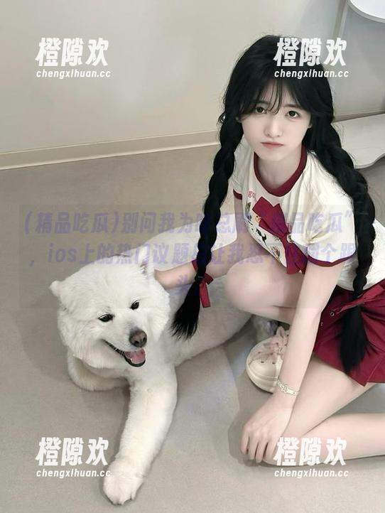 别问我为啥总刷“精品吃瓜”，ios上的热门议题总让我忍不住翻个跟头。