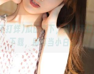 瓜田李下，黑料不打烊等你下载，别再当小白了！