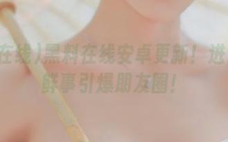 黑料在线安卓更新！进口的新鲜事引爆朋友圈！