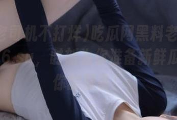 吃瓜网黑料老司机不打烊166.su，时刻为你准备新鲜瓜料直达你的屏幕！